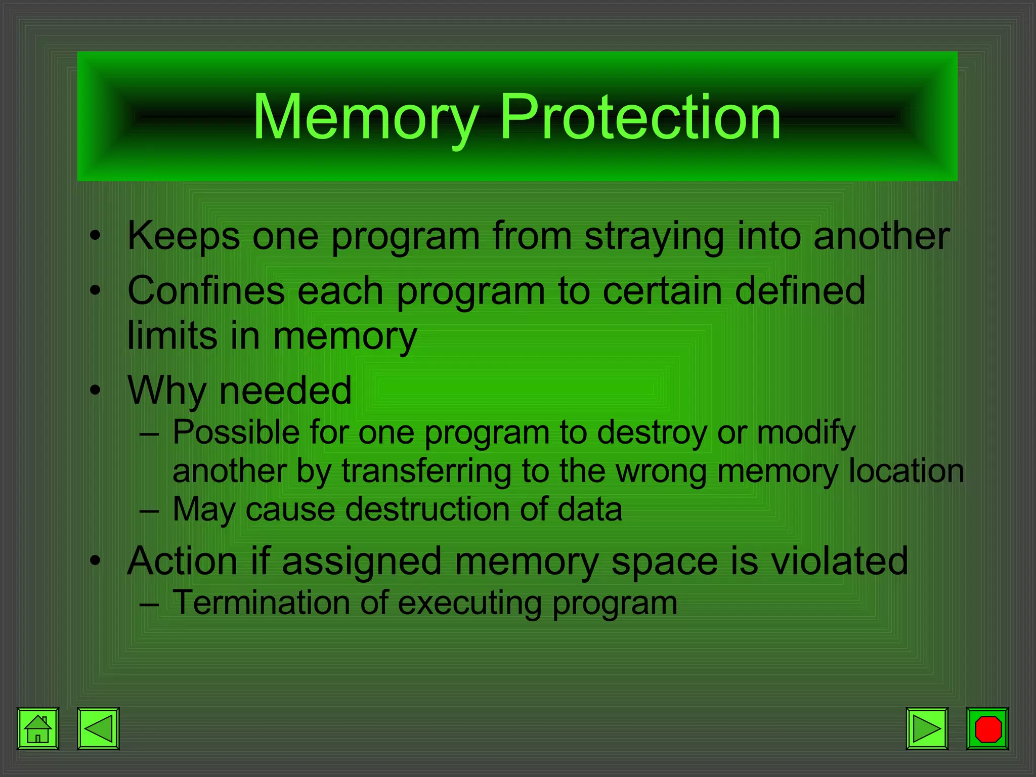 Memory Protection Keeps one program from straying into another Confines each program to certain defined limits in memory Why needed Possible for one program to destroy or modify another by transferring to the wrong memory location May cause destruction of data Action if assigned memory space is violated Termination of executing program 