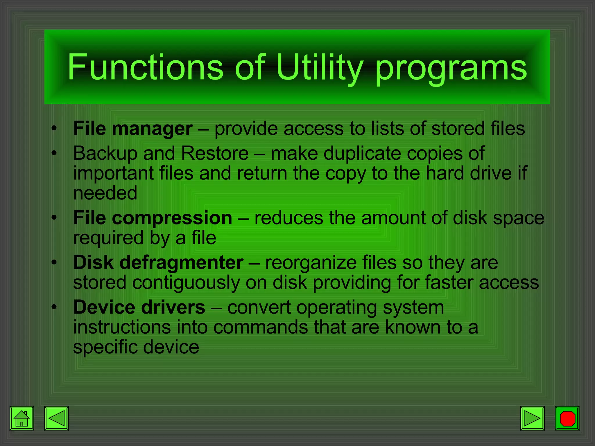 Functions of Utility programs File manager  – provide access to lists of stored files Backup and Restore – make duplicate copies of important files and return the copy to the hard drive if needed File compression  – reduces the amount of disk space required by a file Disk defragmenter  – reorganize files so they are stored contiguously on disk providing for faster access Device drivers  – convert operating system instructions into commands that are known to a specific device 