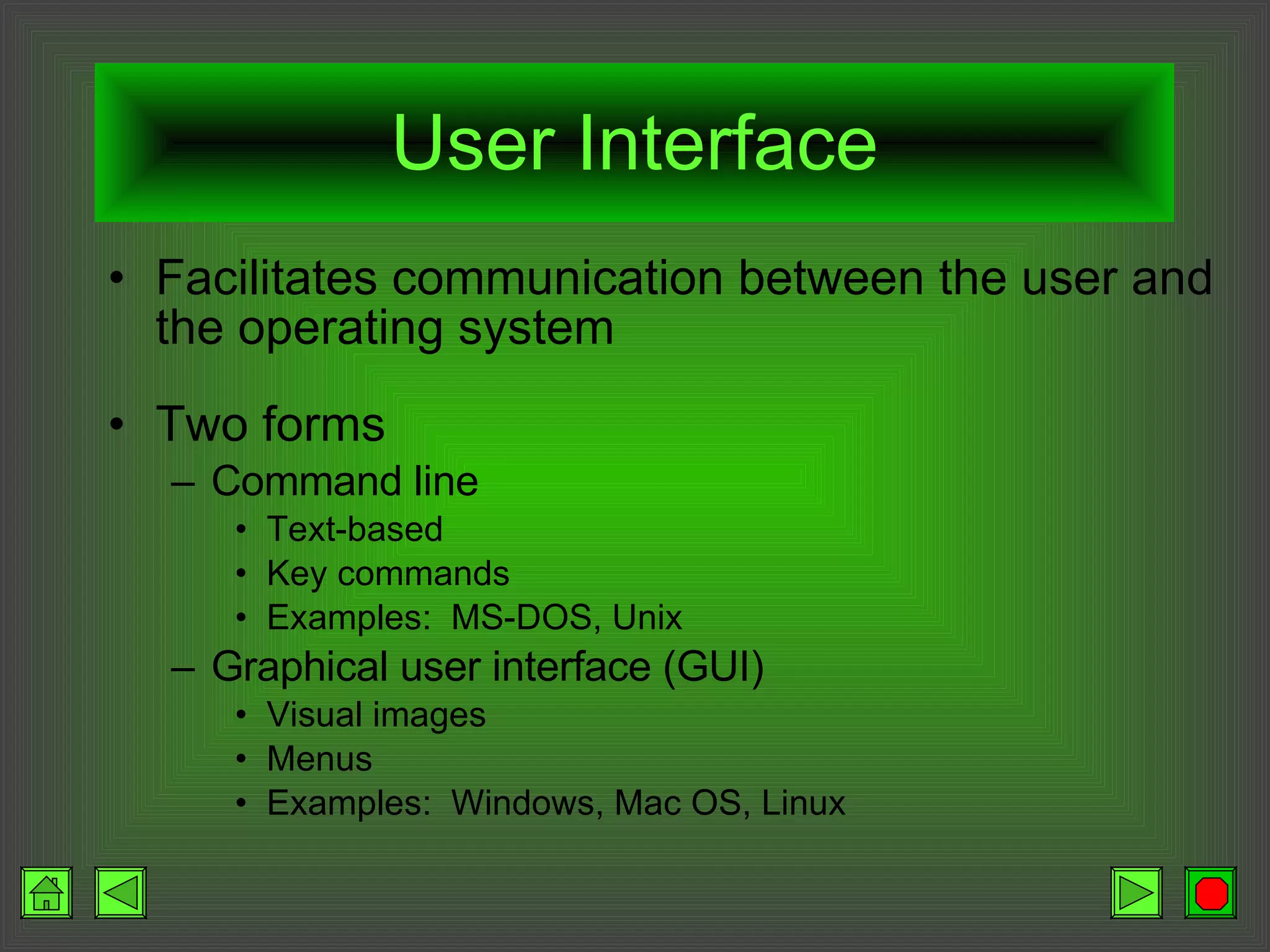 User Interface Facilitates communication between the user and the operating system Two forms Command line Text-based Key commands Examples:  MS-DOS, Unix Graphical user interface (GUI) Visual images Menus Examples:  Windows, Mac OS, Linux 