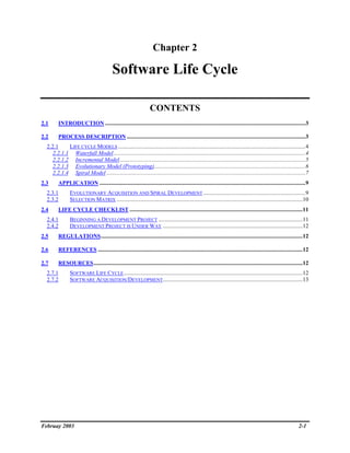 Chapter 2

                                          Software Life Cycle

                                                                  CONTENTS
2.1      INTRODUCTION ...........................................................................................................................................3

2.2      PROCESS DESCRIPTION ............................................................................................................................3
  2.2.1     LIFE CYCLE MODELS ..................................................................................................................................4
     2.2.1.1 Waterfall Model .....................................................................................................................................4
     2.2.1.2 Incremental Model.................................................................................................................................5
     2.2.1.3 Evolutionary Model (Prototyping).........................................................................................................6
     2.2.1.4 Spiral Model ..........................................................................................................................................7
2.3      APPLICATION ...............................................................................................................................................9
  2.3.1         EVOLUTIONARY ACQUISITION AND SPIRAL DEVELOPMENT .......................................................................9
  2.3.2         SELECTION MATRIX .................................................................................................................................10
2.4      LIFE CYCLE CHECKLIST ........................................................................................................................11
  2.4.1         BEGINNING A DEVELOPMENT PROJECT ....................................................................................................11
  2.4.2         DEVELOPMENT PROJECT IS UNDER WAY .................................................................................................12
2.5      REGULATIONS............................................................................................................................................12

2.6      REFERENCES ..............................................................................................................................................12

2.7      RESOURCES.................................................................................................................................................12
  2.7.1         SOFTWARE LIFE CYCLE ............................................................................................................................12
  2.7.2         SOFTWARE ACQUISITION/DEVELOPMENT.................................................................................................13




Februay 2003                                                                                                                                                  2-1
 