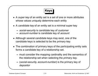 '                                   Keys
                                                                                                $
      • A super key of an entity set is a set of one or more attributes
        whose values uniquely determine each entity
      • A candidate key of an entity set is a minimal super key
           – social-security is candidate key of customer
           – account-number is candidate key of account
      • Although several candidate keys may exist, one of the
        candidate keys is selected to be the primary key.
      • The combination of primary keys of the participating entity sets
        forms a candidate key of a relationship set.




                                                                                               
           – must consider the mapping cardinality and the semantics of
             the relationship set when selecting the primary key.
           – (social-security, account-number) is the primary key of
             depositor

Database Systems Concepts          2.15              Silberschatz, Korth and Sudarshan c 1997
 