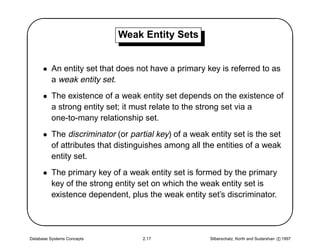 '                           Weak Entity Sets
                                                                                                $
      • An entity set that does not have a primary key is referred to as
        a weak entity set.
      • The existence of a weak entity set depends on the existence of
        a strong entity set; it must relate to the strong set via a
        one-to-many relationship set.
      • The discriminator (or partial key) of a weak entity set is the set
        of attributes that distinguishes among all the entities of a weak
        entity set.




                                                                                               
      • The primary key of a weak entity set is formed by the primary
        key of the strong entity set on which the weak entity set is
        existence dependent, plus the weak entity set’s discriminator.




Database Systems Concepts         2.17               Silberschatz, Korth and Sudarshan c 1997
 