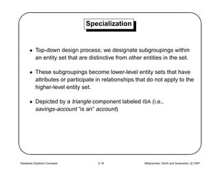 '                            Specialization
                                                                                                 $
      • Top-down design process; we designate subgroupings within
        an entity set that are distinctive from other entities in the set.

      • These subgroupings become lower-level entity sets that have
        attributes or participate in relationships that do not apply to the
        higher-level entity set.

      • Depicted by a triangle component labeled ISA (i.e.,
        savings-account “is an” account)





Database Systems Concepts          2.19               Silberschatz, Korth and Sudarshan c 1997
                                                                                                 
 