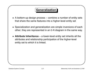 '                            Generalization
                                                                                                $
      • A bottom-up design process – combine a number of entity sets
        that share the same features into a higher-level entity set

      • Specialization and generalization are simple inversions of each
        other; they are represented in an E-R diagram in the same way.

      • Attribute Inheritance – a lower-level entity set inherits all the
        attributes and relationship participation of the higher-level
        entity set to which it is linked.





Database Systems Concepts         2.21               Silberschatz, Korth and Sudarshan c 1997
                                                                                                
 