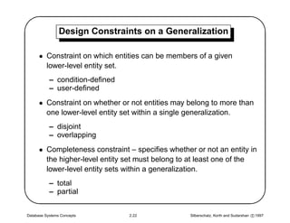 '               Design Constraints on a Generalization
                                                                                             $
      • Constraint on which entities can be members of a given
        lower-level entity set.
           – condition-deﬁned
           – user-deﬁned
      • Constraint on whether or not entities may belong to more than
        one lower-level entity set within a single generalization.
           – disjoint
           – overlapping
      • Completeness constraint – speciﬁes whether or not an entity in




                                                                                            
        the higher-level entity set must belong to at least one of the
        lower-level entity sets within a generalization.
           – total
           – partial


Database Systems Concepts       2.22              Silberschatz, Korth and Sudarshan c 1997
 
