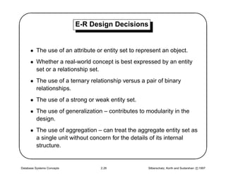 '                           E-R Design Decisions
                                                                                                $
      • The use of an attribute or entity set to represent an object.
      • Whether a real-world concept is best expressed by an entity
        set or a relationship set.
      • The use of a ternary relationship versus a pair of binary
        relationships.
      • The use of a strong or weak entity set.
      • The use of generalization – contributes to modularity in the




                                                                                               
        design.
      • The use of aggregation – can treat the aggregate entity set as
        a single unit without concern for the details of its internal
        structure.


Database Systems Concepts         2.26               Silberschatz, Korth and Sudarshan c 1997
 