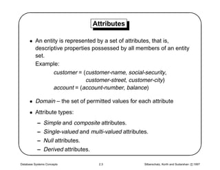 '                                  Attributes
                                                                                                $
      • An entity is represented by a set of attributes, that is,
        descriptive properties possessed by all members of an entity
        set.
        Example:
               customer = (customer-name, social-security,
                            customer-street, customer-city)
               account = (account-number, balance)

      • Domain – the set of permitted values for each attribute
      • Attribute types:




                                                                                               
           – Simple and composite attributes.
           – Single-valued and multi-valued attributes.
           – Null attributes.
           – Derived attributes.

Database Systems Concepts           2.3              Silberschatz, Korth and Sudarshan c 1997
 