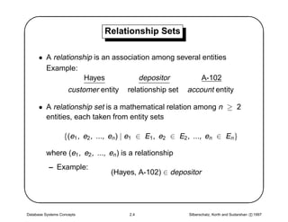 '                               Relationship Sets
                                                                                                       $
      • A relationship is an association among several entities
        Example:
                    Hayes            depositor         A-102
                     customer entity    relationship set    account entity

      • A relationship set is a mathematical relation among n ≥ 2
        entities, each taken from entity sets

                   {(e1 , e2 , ..., en ) | e1 ∈ E1 , e2 ∈ E2 , ..., en ∈ En }




                                                                                                      
          where (e1 , e2 , ..., en ) is a relationship
           – Example:
                                  (Hayes, A-102) ∈ depositor




Database Systems Concepts               2.4                 Silberschatz, Korth and Sudarshan c 1997
 