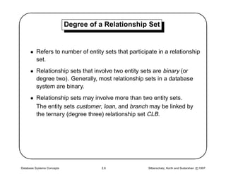 '                           Degree of a Relationship Set
                                                                                                $
      • Refers to number of entity sets that participate in a relationship
        set.
      • Relationship sets that involve two entity sets are binary (or
        degree two). Generally, most relationship sets in a database
        system are binary.
      • Relationship sets may involve more than two entity sets.
        The entity sets customer, loan, and branch may be linked by
        the ternary (degree three) relationship set CLB.





Database Systems Concepts              2.6           Silberschatz, Korth and Sudarshan c 1997
                                                                                                
 