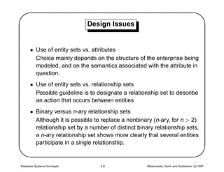 '                            Design Issues
                                                                                                $
      • Use of entity sets vs. attributes
        Choice mainly depends on the structure of the enterprise being
        modeled, and on the semantics associated with the attribute in
        question.
      • Use of entity sets vs. relationship sets
        Possible guideline is to designate a relationship set to describe
        an action that occurs between entities
      • Binary versus n-ary relationship sets




                                                                                               
        Although it is possible to replace a nonbinary (n-ary, for n  2)
        relationship set by a number of distinct binary relationship sets,
        a n-ary relationship set shows more clearly that several entities
        participate in a single relationship.


Database Systems Concepts         2.8                Silberschatz, Korth and Sudarshan c 1997
 