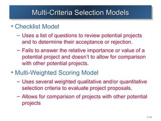Multi-Criteria Selection Models
        Multi-Criteria Selection Models
• Checklist Model
  – Uses a list of questions to review potential projects
    and to determine their acceptance or rejection.
  – Fails to answer the relative importance or value of a
    potential project and doesn’t to allow for comparison
    with other potential projects.
• Multi-Weighted Scoring Model
  – Uses several weighted qualitative and/or quantitative
    selection criteria to evaluate project proposals.
  – Allows for comparison of projects with other potential
    projects

                                                            2–10
 