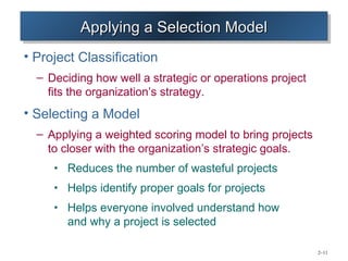 Applying a Selection Model
          Applying a Selection Model
• Project Classification
  – Deciding how well a strategic or operations project
    fits the organization’s strategy.
• Selecting a Model
  – Applying a weighted scoring model to bring projects
    to closer with the organization’s strategic goals.
     • Reduces the number of wasteful projects
     • Helps identify proper goals for projects
     • Helps everyone involved understand how
        and why a project is selected

                                                          2–11
 