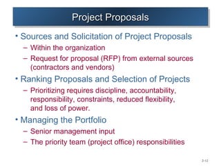 Project Proposals
                  Project Proposals
• Sources and Solicitation of Project Proposals
  – Within the organization
  – Request for proposal (RFP) from external sources
    (contractors and vendors)
• Ranking Proposals and Selection of Projects
  – Prioritizing requires discipline, accountability,
    responsibility, constraints, reduced flexibility,
    and loss of power.
• Managing the Portfolio
  – Senior management input
  – The priority team (project office) responsibilities

                                                          2–12
 