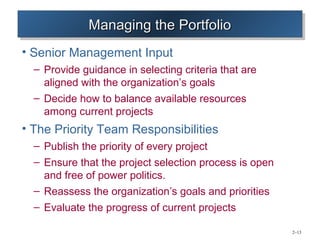 Managing the Portfolio
              Managing the Portfolio
• Senior Management Input
  – Provide guidance in selecting criteria that are
    aligned with the organization’s goals
  – Decide how to balance available resources
    among current projects
• The Priority Team Responsibilities
  – Publish the priority of every project
  – Ensure that the project selection process is open
    and free of power politics.
  – Reassess the organization’s goals and priorities
  – Evaluate the progress of current projects

                                                        2–13
 