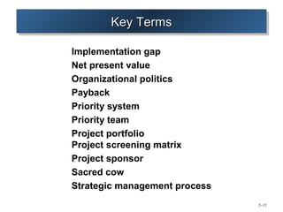 Key Terms
       Key Terms

Implementation gap
Net present value
Organizational politics
Payback
Priority system
Priority team
Project portfolio
Project screening matrix
Project sponsor
Sacred cow
Strategic management process
                               2–15
 