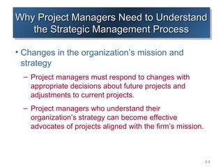 Why Project Managers Need to Understand
Why Project Managers Need to Understand
   the Strategic Management Process
    the Strategic Management Process

• Changes in the organization’s mission and
  strategy
  – Project managers must respond to changes with
    appropriate decisions about future projects and
    adjustments to current projects.
  – Project managers who understand their
    organization’s strategy can become effective
    advocates of projects aligned with the firm’s mission.



                                                             2–2
 