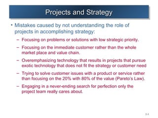 Projects and Strategy
                 Projects and Strategy
• Mistakes caused by not understanding the role of
  projects in accomplishing strategy:
  – Focusing on problems or solutions with low strategic priority.
  – Focusing on the immediate customer rather than the whole
    market place and value chain.
  – Overemphasizing technology that results in projects that pursue
    exotic technology that does not fit the strategy or customer need
  – Trying to solve customer issues with a product or service rather
    than focusing on the 20% with 80% of the value (Pareto’s Law).
  – Engaging in a never-ending search for perfection only the
    project team really cares about.




                                                                       2–3
 