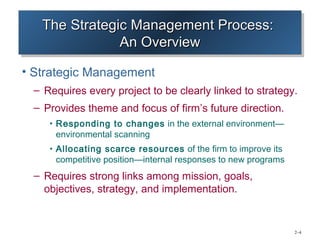 The Strategic Management Process:
   The Strategic Management Process:
               An Overview
               An Overview
• Strategic Management
 – Requires every project to be clearly linked to strategy.
 – Provides theme and focus of firm’s future direction.
    • Responding to changes in the external environment—
     environmental scanning
    • Allocating scarce resources of the firm to improve its
     competitive position—internal responses to new programs
 – Requires strong links among mission, goals,
   objectives, strategy, and implementation.


                                                               2–4
 