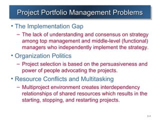Project Portfolio Management Problems
  Project Portfolio Management Problems
• The Implementation Gap
  – The lack of understanding and consensus on strategy
    among top management and middle-level (functional)
    managers who independently implement the strategy.
• Organization Politics
  – Project selection is based on the persuasiveness and
    power of people advocating the projects.
• Resource Conflicts and Multitasking
  – Multiproject environment creates interdependency
    relationships of shared resources which results in the
    starting, stopping, and restarting projects.

                                                             2–5
 
