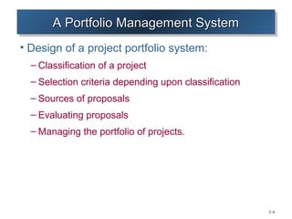 A Portfolio Management System
       A Portfolio Management System
• Design of a project portfolio system:
  – Classification of a project
  – Selection criteria depending upon classification
  – Sources of proposals
  – Evaluating proposals
  – Managing the portfolio of projects.




                                                       2–6
 