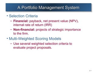 A Portfolio Management System
       A Portfolio Management System
• Selection Criteria
  – Financial: payback, net present value (NPV),
    internal rate of return (IRR)
  – Non-financial: projects of strategic importance
    to the firm.
• Multi-Weighted Scoring Models
  – Use several weighted selection criteria to
    evaluate project proposals.




                                                      2–7
 