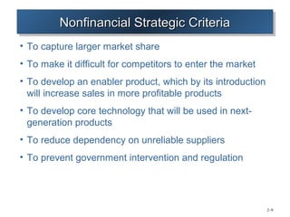 Nonfinancial Strategic Criteria
         Nonfinancial Strategic Criteria
• To capture larger market share
• To make it difficult for competitors to enter the market
• To develop an enabler product, which by its introduction
  will increase sales in more profitable products
• To develop core technology that will be used in next-
  generation products
• To reduce dependency on unreliable suppliers
• To prevent government intervention and regulation




                                                             2–9
 