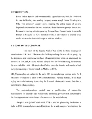 INTRODUCTION:

      Lucas Indian Service Ltd commenced its operations way back in 1930 with
      its base in Bombay as a sterling company under Joseph Lucas, Birmingham,
      U.K. The company steadily grew, meeting the entire needs of diverse
      imported automobiles for auto electrical, diesel injection pumps, brakes etc.
      In order to cope up with the growing demand from Eastern India, it opened a
      branch in Calcutta in 1936. Simultaneously, it also created a country wide
      dealer network in those early days to provide services.


HISTORY OF THE COMPANY

               The onset of the Second World War led to the total stoppage of
supplies from U.K. And LIS rose to the challenge to keep the war efforts going by
the ingenious and improvised methods of reconditioning worn out equipment for
defence. In fact, LIS, Calcutta became a major base for reconditioning. By the time
the war ended in 1943, LIS acquired sufficient expertise in sales and service which
led to the opening of its 3rd branch in Madras in 1946.

LIS, Madras also set a plant in the early 60's to manufacture ignition coils for 2
wheelers/ 4 wheelers to cater to O E manufactures / replace markets. It has been
highly successful not only in meeting the demands of domestic market but also in
exporting to other countries.

      The post-independence period saw a proliferation of automobile
manufactures for country's self-reliance and economic growth which in turn led to
the development and manufacture of components for auto industry.

       Joseph Lucas joined hands with TVS – another pioneering institution in
India in 1962 to manufacture Auto Electricals for a wide range of applications for
 