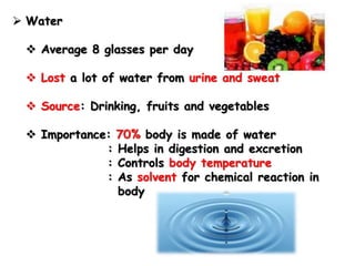  Water
 Average 8 glasses per day
 Lost a lot of water from urine and sweat
 Source: Drinking, fruits and vegetables
 Importance: 70% body is made of water
: Helps in digestion and excretion
: Controls body temperature
: As solvent for chemical reaction in
body
 