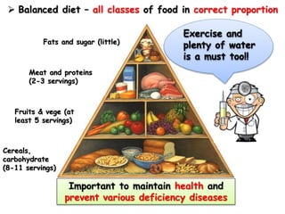  Balanced diet – all classes of food in correct proportion
Cereals,
carbohydrate
(8-11 servings)
Fruits & vege (at
least 5 servings)
Meat and proteins
(2-3 servings)
Fats and sugar (little)
Exercise and
plenty of water
is a must too!!
Important to maintain health and
prevent various deficiency diseases
 