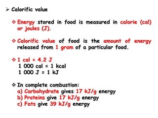  Calorific value
 Energy stored in food is measured in calorie (cal)
or joules (J).
 Calorific value of food is the amount of energy
released from 1 gram of a particular food.
 1 cal = 4.2 J
1 000 cal = 1 kcal
1 000 J = 1 kJ
 In complete combustion:
a) Carbohydrate gives 17 kJ/g energy
b) Proteins give 17 kJ/g energy
c) Fats give 39 kJ/g energy
 