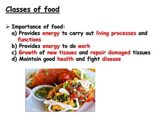 Classes of food
 Importance of food:
a) Provides energy to carry out living processes and
functions
b) Provides energy to do work
c) Growth of new tissues and repair damaged tissues
d) Maintain good health and fight disease
 