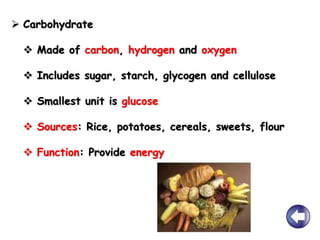  Carbohydrate
 Made of carbon, hydrogen and oxygen
 Includes sugar, starch, glycogen and cellulose
 Smallest unit is glucose
 Sources: Rice, potatoes, cereals, sweets, flour
 Function: Provide energy
 