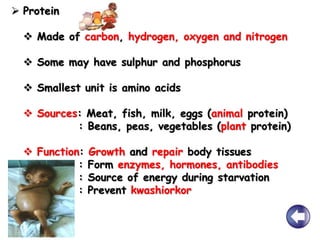  Protein
 Made of carbon, hydrogen, oxygen and nitrogen
 Some may have sulphur and phosphorus
 Smallest unit is amino acids
 Sources: Meat, fish, milk, eggs (animal protein)
: Beans, peas, vegetables (plant protein)
 Function: Growth and repair body tissues
: Form enzymes, hormones, antibodies
: Source of energy during starvation
: Prevent kwashiorkor
 