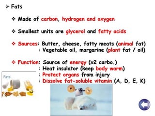  Fats
 Made of carbon, hydrogen and oxygen
 Smallest units are glycerol and fatty acids
 Sources: Butter, cheese, fatty meats (animal fat)
: Vegetable oil, margarine (plant fat / oil)
 Function: Source of energy (x2 carbo.)
: Heat insulator (keep body warm)
: Protect organs from injury
: Dissolve fat-soluble vitamin (A, D, E, K)
 