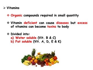  Vitamins
 Organic compounds required in small quantity
 Vitamin deficient can cause diseases but excess
of vitamins can become toxins to body
 Divided into:
a) Water soluble (Vit. B & C)
b) Fat soluble (Vit. A, D, E & K)
 