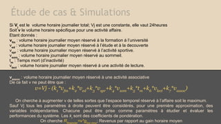 Étude de cas & Simulations
Si Vj est le volume horaire journalier total; Vj est une constante, elle vaut 24heures
Soit v le volume horaire spécifique pour une activité affaire.
Etant donnés :
vfm : volume horaire journalier moyen réservé à la formation à l’université
ved : volume horaire journalier moyen réservé à l’étude et à la decouverte
vspr : volume horaire journalier moyen réservé à l’activité sportive.
vsom : volume horaire journalier moyen réservé au sommeil.
tm : Temps mort (d’inactivité)
vlect : volume horaire journalier moyen réservé à une activité de lecture.
vassoc : volume horaire journalier moyen réservé à une activité associative
De ce fait v ne peut être que :

v=Vj - (k1*vfm+k2*ved+k3*vspr+k4*vsom+k5*tm+k6*vlect+k7*vassoc)
On cherche à augmenter v de telles sortes que l’espace temporel réservé à l’affaire soit le maximum.
Sauf Vj tous les paramètres à droite peuvent être considérés, pour une première approximation, des
variables indépendantes. Chacune peut être prise comme paramètres à étudier et évaluer les
performances du système. Les ki sont des coefficients de pondération.
On cherche Rfinancier=v*ghor.moy; Revenus par rapport au gain horaire moyen

 
