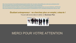 http://www.letudiant.fr/actualite/entreprenariat-etudiant-de-nouveaux-dispositifs-pour-creer-son-entreprise.html
http://orientation.blog.lemonde.fr/2013/10/24/etudiants-creez-votre-entreprise/
http://lentreprise.lexpress.fr/statut-creation-entreprise/statut-etudiant-entrepreneur-ce-qui-se-dessine_43740.html
http://www.latribune.fr/actualites/economie/france/20131022trib000791787/-l-etudiant-entrepreneur-est-ne-.html

Étudiant entrepreneur : ne cherchez plus un emploi, créez-le !
Trouver LA bonne idée et valider un Business Plan

MERCI POUR VOTRE ATTENTION

 