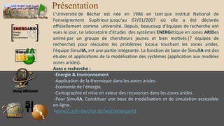Présentation
L'Université de Béchar est née en 1986 en tant que institut National de
l'enseignement Supérieur jusqu'au 07/01/2007 où elle a été déclarée
officiellement comme université. Depuis, beaucoup d'équipes de recherche ont
vues le jour, Le laboratoire d'études des systèmes ENERGétique en zones ARIDes
animé par un groupe de chercheurs jeunes et bien motivés (7 équipes de
recherche) pour résoudre les problèmes locaux touchant les zones arides,
l'équipe SimulIA, est une partie intégrante. La fonction de base de SimulIA est des
études et applications de la modélisation des systèmes (application aux modèles
zones arides).
Axes e recherche :
-Énergie & Environnement
-Application de la thermique dans les zones arides
-Économie de l’énergie.
-Cartographie et mise en valeur des ressources dans les zones arides.
-Pour SimulIA, Constituer une base de modélisation et de simulation accessible
enligne.
-www2.univ-bechar.dz/web/energarid

 