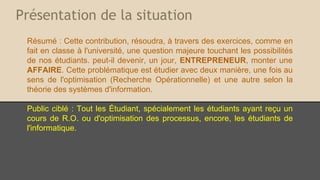 Présentation de la situation
Résumé : Cette contribution, résoudra, à travers des exercices, comme on
en fait en classe à l'université, une question majeure touchant les
possibilités de nos étudiants. peut-il devenir, un jour, ENTREPRENEUR,
monter une AFFAIRE. Cette problématique est étudier avec deux manière,
une fois au sens de l'optimisation (Recherche Opérationnelle) et une autre
selon la théorie des systèmes d'information.
Public ciblé : Tout les Étudiant, spécialement les étudiants ayant reçu un
cours de R.O. ou d'optimisation des processus, encore, les étudiants de
l'informatique.

 