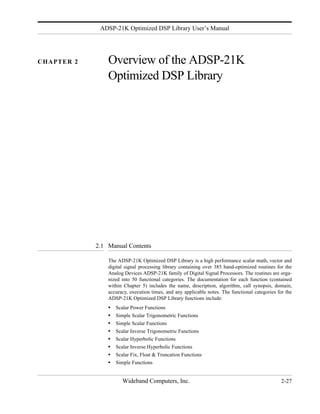 ADSP-21K Optimized DSP Library User’s Manual




CHAPTER 2       Overview of the ADSP-21K
                Optimized DSP Library




            2.1 Manual Contents

                The ADSP-21K Optimized DSP Library is a high performance scalar math, vector and
                digital signal processing library containing over 385 hand-optimized routines for the
                Analog Devices ADSP-21K family of Digital Signal Processors. The routines are orga-
                nized into 50 functional categories. The documentation for each function (contained
                within Chapter 5) includes the name, description, algorithm, call synopsis, domain,
                accuracy, execution times, and any applicable notes. The functional categories for the
                ADSP-21K Optimized DSP Library functions include:
                •   Scalar Power Functions
                •   Simple Scalar Trigonometric Functions
                •   Simple Scalar Functions
                •   Scalar Inverse Trigonometric Functions
                •   Scalar Hyperbolic Functions
                •   Scalar Inverse Hyperbolic Functions
                •   Scalar Fix, Float & Truncation Functions
                •   Simple Functions


                       Wideband Computers, Inc.                                                  2-27
 