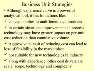 Business Unit Strategies
• Although experience curve is a powerful
analytical tool, it has limitations like:
 concept applies to undifferentiated products
 in certain situations improvements in process
technology may have greater impact on per-unit
cost reduction than cumulative volume
 Aggressive pursuit of reducing cost can lead to
loss of flexibility in the marketplace
 not suitable for new technologies in industry
 along with experience, other cost drivers are
scale, scope, technology and complexity

 