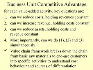 Business Unit Competitive Advantage
for each value-added activity, key questions are:
1. can we reduce costs, holding revenues constant
2. can we increase revenue, holding costs constant
3. can we reduce assets, holding costs and
revenue constant
4. Most importantly, can we do (1), (2) and (3)
simultaneously
 Value chain framework breaks down the chain
from basic raw materials to end-use customers
into specific activities to understand cost
behaviour and sources of differentiation

 