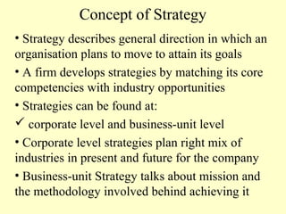Concept of Strategy
• Strategy describes general direction in which an
organisation plans to move to attain its goals
• A firm develops strategies by matching its core
competencies with industry opportunities
• Strategies can be found at:
 corporate level and business-unit level
• Corporate level strategies plan right mix of
industries in present and future for the company
• Business-unit Strategy talks about mission and
the methodology involved behind achieving it

 