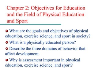 Chapter 2: Objectives for Education
and the Field of Physical Education
and Sport
What are the goals and objectives of physical
education, exercise science, and sport in society?
What is a physically educated person?
Describe the three domains of behavior that
affect development.
Why is assessment important in physical
education, exercise science, and sport?
 