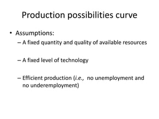 Production possibilities curve
• Assumptions:
– A fixed quantity and quality of available resources
– A fixed level of technology
– Efficient production (i.e., no unemployment and
no underemployment)
 