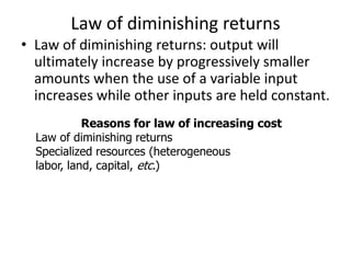 Law of diminishing returns
• Law of diminishing returns: output will
ultimately increase by progressively smaller
amounts when the use of a variable input
increases while other inputs are held constant.
Reasons for law of increasing cost
Law of diminishing returns
Specialized resources (heterogeneous
labor, land, capital, etc.)
 