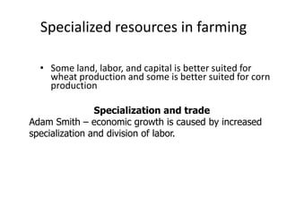 Specialized resources in farming
• Some land, labor, and capital is better suited for
wheat production and some is better suited for corn
production
Specialization and trade
Adam Smith – economic growth is caused by increased
specialization and division of labor.
 
