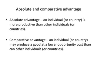 Absolute and comparative advantage
• Absolute advantage – an individual (or country) is
more productive than other individuals (or
countries).
• Comparative advantage – an individual (or country)
may produce a good at a lower opportunity cost than
can other individuals (or countries).
 