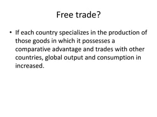 Free trade?
• If each country specializes in the production of
those goods in which it possesses a
comparative advantage and trades with other
countries, global output and consumption in
increased.
 