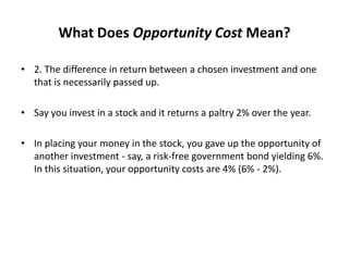 What Does Opportunity Cost Mean?
• 2. The difference in return between a chosen investment and one
that is necessarily passed up.
• Say you invest in a stock and it returns a paltry 2% over the year.
• In placing your money in the stock, you gave up the opportunity of
another investment - say, a risk-free government bond yielding 6%.
In this situation, your opportunity costs are 4% (6% - 2%).
 